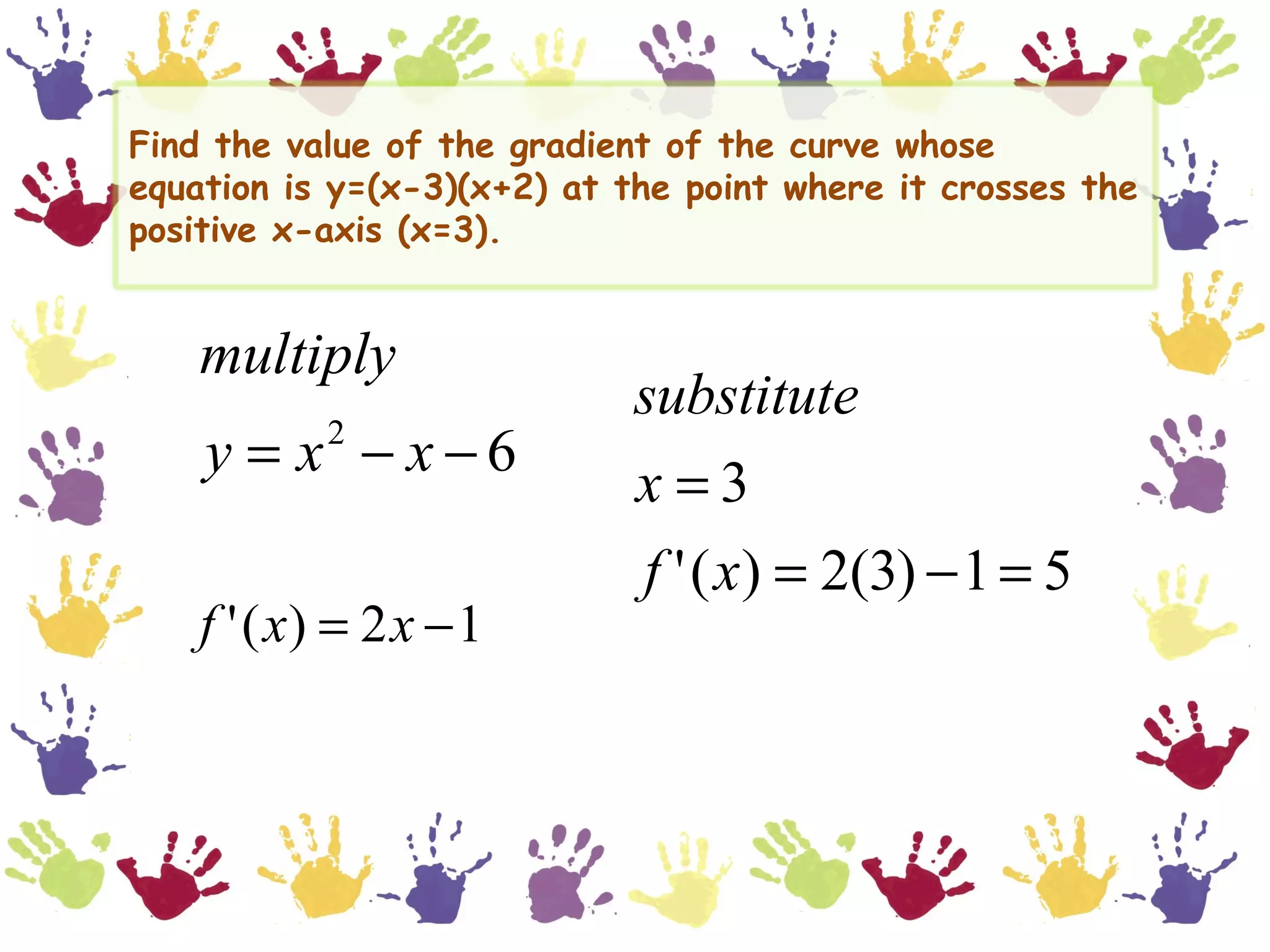 Find the value of the gradient of the curve whose
equation is y=(x-3)(x+2) at the point where it crosses the
positive x-axis (x=3).


    multiply
                             substitute
    y = x − x−6
            2
                             x=3
                             f ' ( x) = 2(3) − 1 = 5
    f ' ( x) = 2 x − 1
 