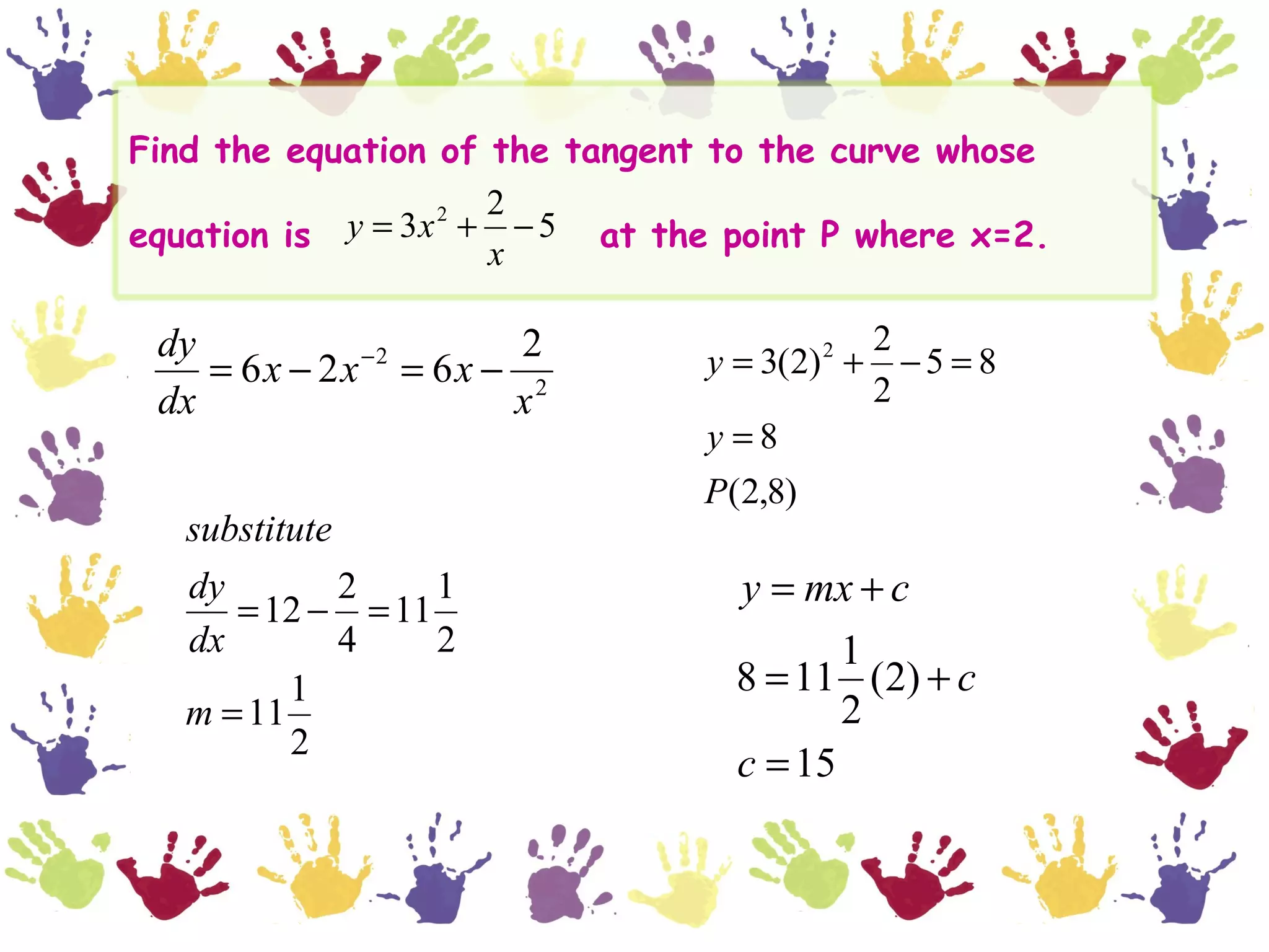 Find the equation of the tangent to the curve whose
                      2
equation is y = 3x 2 + − 5 at the point P where x=2.
                      x

 dy                  2                         2
             −2
    = 6x − 2x = 6x − 2          y = 3(2) 2 +     −5 = 8
 dx                 x                          2
                                y =8
                                P(2,8)
   substitute
   dy         2   1               y = mx + c
      = 12 − = 11
   dx         4   2                      1
          1                       8 = 11 (2) + c
   m = 11                                2
          2
                                  c = 15
 