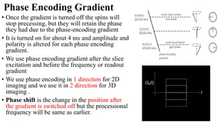 Phase Encoding Gradient
• Once the gradient is turned off the spins will
stop precessing, but they will retain the phase
they had due to the phase-encoding gradient
• It is turned on for about 4 ms and amplitude and
polarity is altered for each phase encoding
gradient.
• We use phase encoding gradient after the slice
excitation and before the frequency or readout
gradient
• We use phase encoding in 1 direction for 2D
imaging and we use it in 2 direction for 3D
imaging .
• Phase shift is the change in the position after
the gradient is switched off but the processional
frequency will be same as earlier.
 