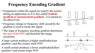 Frequency Encoding Gradient
• Frequencies within the signal are read by the system
during its application so it is also called readout
gradient or measurement gradient , it is turned on
for about 8 ms.
• Frequency change or frequency shift caused by the
gradient is used to locate the signal.
• The slope of frequency encoding gradient determines
the size of the FOV and therefore the image
resolution.
A large current produces a higher amplitude(steep
gradient ) and this creates small FOV
A small current produces a lower amplitude(shallow
gradient ) and creates larger FOV
 