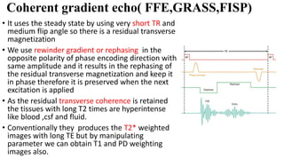 Coherent gradient echo( FFE,GRASS,FISP)
• It uses the steady state by using very short TR and
medium flip angle so there is a residual transverse
magnetization
• We use rewinder gradient or rephasing in the
opposite polarity of phase encoding direction with
same amplitude and it results in the rephasing of
the residual transverse magnetization and keep it
in phase therefore it is preserved when the next
excitation is applied
• As the residual transverse coherence is retained
the tissues with long T2 times are hyperintense
like blood ,csf and fluid.
• Conventionally they produces the T2* weighted
images with long TE but by manipulating
parameter we can obtain T1 and PD weighting
images also.
 