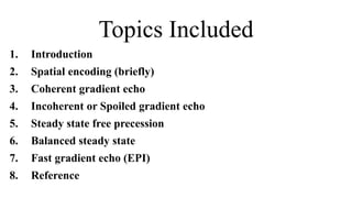 Topics Included
1. Introduction
2. Spatial encoding (briefly)
3. Coherent gradient echo
4. Incoherent or Spoiled gradient echo
5. Steady state free precession
6. Balanced steady state
7. Fast gradient echo (EPI)
8. Reference
 