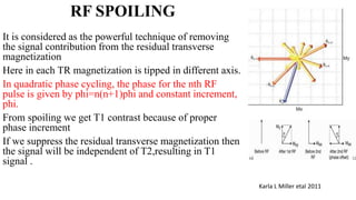RF SPOILING
It is considered as the powerful technique of removing
the signal contribution from the residual transverse
magnetization
Here in each TR magnetization is tipped in different axis.
In quadratic phase cycling, the phase for the nth RF
pulse is given by phi=n(n+1)phi and constant increment,
phi.
From spoiling we get T1 contrast because of proper
phase increment
If we suppress the residual transverse magnetization then
the signal will be independent of T2,resulting in T1
signal .
Karla L Miller etal 2011
 