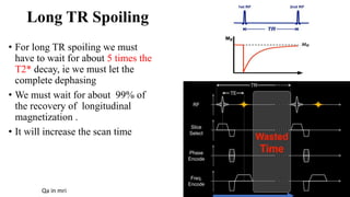 Long TR Spoiling
• For long TR spoiling we must
have to wait for about 5 times the
T2* decay, ie we must let the
complete dephasing
• We must wait for about 99% of
the recovery of longitudinal
magnetization .
• It will increase the scan time
Qa in mri
 