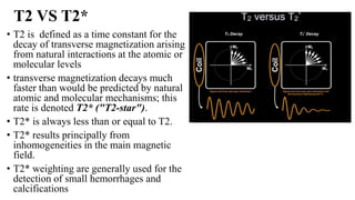 T2 VS T2*
• T2 is defined as a time constant for the
decay of transverse magnetization arising
from natural interactions at the atomic or
molecular levels
• transverse magnetization decays much
faster than would be predicted by natural
atomic and molecular mechanisms; this
rate is denoted T2* ("T2-star").
• T2* is always less than or equal to T2.
• T2* results principally from
inhomogeneities in the main magnetic
field.
• T2* weighting are generally used for the
detection of small hemorrhages and
calcifications
 