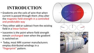 INTRODUCTION
• Gradients are the coils of wire that when
current is passed through them ,they alter
the magnetic field strength in a controlled
and predictable way
• They either add or subtract from the existing
field in a linear fashion
• Isocentre is the point where field strength
remain unchanged even when the gradient
is switched on
• Today, most MRI scanner manufacturers
employ distributed windings in a
“fingerprint” pattern.
 