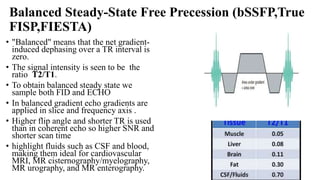 Balanced Steady-State Free Precession (bSSFP,True
FISP,FIESTA)
• "Balanced" means that the net gradient-
induced dephasing over a TR interval is
zero.
• The signal intensity is seen to be the
ratio T2/T1.
• To obtain balanced steady state we
sample both FID and ECHO
• In balanced gradient echo gradients are
applied in slice and frequency axis .
• Higher flip angle and shorter TR is used
than in coherent echo so higher SNR and
shorter scan time
• highlight fluids such as CSF and blood,
making them ideal for cardiovascular
MRI, MR cisternography/myelography,
MR urography, and MR enterography.
 