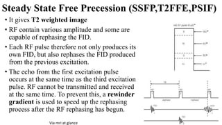 Steady State Free Precession (SSFP,T2FFE,PSIF)
• It gives T2 weighted image
• RF contain various amplitude and some are
capable of rephasing the FID.
• Each RF pulse therefore not only produces its
own FID, but also rephases the FID produced
from the previous excitation.
• The echo from the first excitation pulse
occurs at the same time as the third excitation
pulse. RF cannot be transmitted and received
at the same time. To prevent this, a rewinder
gradient is used to speed up the rephasing
process after the RF rephasing has begun.
Via mri at glance
 