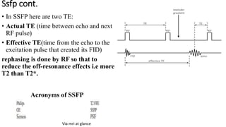 Ssfp cont.
• In SSFP here are two TE:
• Actual TE (time between echo and next
RF pulse)
• Effective TE(time from the echo to the
excitation pulse that created its FID)
rephasing is done by RF so that to
reduce the off-resonance effects i.e more
T2 than T2*.
Via mri at glance
Acronyms of SSFP
 