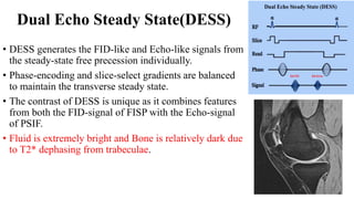 Dual Echo Steady State(DESS)
• DESS generates the FID-like and Echo-like signals from
the steady-state free precession individually.
• Phase-encoding and slice-select gradients are balanced
to maintain the transverse steady state.
• The contrast of DESS is unique as it combines features
from both the FID-signal of FISP with the Echo-signal
of PSIF.
• Fluid is extremely bright and Bone is relatively dark due
to T2* dephasing from trabeculae.
 