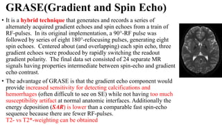 GRASE(Gradient and Spin Echo)
• It is a hybrid technique that generates and records a series of
alternately acquired gradient echoes and spin echoes from a train of
RF-pulses. In its original implementation, a 90°-RF pulse was
followed by series of eight 180°-refocusing pulses, generating eight
spin echoes. Centered about (and overlapping) each spin echo, three
gradient echoes were produced by rapidly switching the readout
gradient polarity. The final data set consisted of 24 separate MR
signals having properties intermediate between spin-echo and gradient
echo contrast.
• The advantage of GRASE is that the gradient echo component would
provide increased sensitivity for detecting calcifications and
hemorrhages (often difficult to see on SE) while not having too much
susceptibility artifact at normal anatomic interfaces. Additionally the
energy deposition (SAR) is lower than a comparable fast spin-echo
sequence because there are fewer RF-pulses.
T2- vs T2*-weighting can be obtained
 