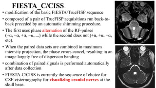 FIESTA_C/CISS
• modification of the basic FIESTA/TrueFISP sequence
• composed of a pair of TrueFISP acquisitions run back-to-
back preceded by an automatic shimming procedure.
• The first uses phase alternation of the RF-pulses
(+α, −α, +α, −α, ...) while the second does not (+α, +α, +α,
etc).
• When the paired data sets are combined in maximum
intensity projection, the phase errors cancel, resulting in an
image largely free of dispersion banding
• combination of paired signals is performed automatically
after data collection
• FIESTA-C/CISS is currently the sequence of choice for
CSF-cisternography for visualizing cranial nerves at the
skull base.
 