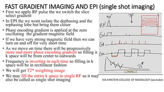 FAST GRADIENT IMAGING AND EPI (single shot imaging)
• First we apply RF pulse the we switch the slice
select gradient
• In EPI the we wont isolate the dephasing and the
rephasing lobe but bring them closer
• Phase encoding gradient is applied at the zero
oscillating the gradient magnetic field
• If we have very strong magnetic field then we can
turn on and off for very short time
• As we move on time there will be progressively
more and more phase encoding gradient so filling in
k space will be from center to outwards
• Frequency is inverting in each time so filling in k
space will be in rectilinear fashion
• We will get T2* weighting image
• We may fill the entire k space in single RF so it may
also be called as single shot imaging VIA EINSTEIN COLLEGE OF RADIOLOGY (youtube)
 