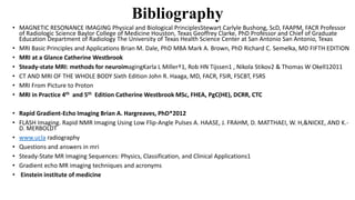 Bibliography
• MAGNETIC RESONANCE IMAGING Physical and Biological PrinciplesStewart Carlyle Bushong, ScD, FAAPM, FACR Professor
of Radiologic Science Baylor College of Medicine Houston, Texas Geoffrey Clarke, PhD Professor and Chief of Graduate
Education Department of Radiology The University of Texas Health Science Center at San Antonio San Antonio, Texas
• MRI Basic Principles and Applications Brian M. Dale, PhD MBA Mark A. Brown, PhD Richard C. Semelka, MD FIFTH EDITION
• MRI at a Glance Catherine Westbrook
• Steady-state MRI: methods for neuroimagingKarla L Miller†1, Rob HN Tijssen1 , Nikola Stikov2 & Thomas W Okell12011
• CT AND MRI OF THE WHOLE BODY Sixth Edition John R. Haaga, MD, FACR, FSIR, FSCBT, FSRS
• MRI From Picture to Proton
• MRI in Practice 4th and 5th Edition Catherine Westbrook MSc, FHEA, PgC(HE), DCRR, CTC
• Rapid Gradient-Echo Imaging Brian A. Hargreaves, PhD*2012
• FLASH Imaging. Rapid NMR Imaging Using Low Flip-Angle Pulses A. HAASE, J. FRAHM, D. MATTHAEI, W. H,&NICKE, AND K.-
D. MERBOLDT
• www.ucla radiography
• Questions and answers in mri
• Steady-State MR Imaging Sequences: Physics, Classification, and Clinical Applications1
• Gradient echo MR imaging techniques and acronyms
• Einstein institute of medicine
 