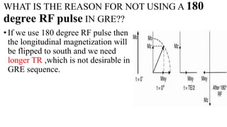 WHAT IS THE REASON FOR NOT USING A 180
degree RF pulse IN GRE??
•If we use 180 degree RF pulse then
the longitudinal magnetization will
be flipped to south and we need
longer TR ,which is not desirable in
GRE sequence.
 
