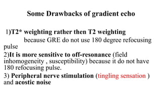 Some Drawbacks of gradient echo
1)T2* weighting rather then T2 weighting
because GRE do not use 180 degree refocusing
pulse
2)It is more sensitive to off-resonance (field
inhomogeneity , susceptibility) because it do not have
180 refocusing pulse.
3) Peripheral nerve stimulation (tingling sensation )
and acostic noise
 