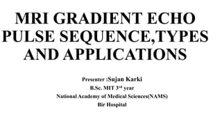MRI GRADIENT ECHO
PULSE SEQUENCE,TYPES
AND APPLICATIONS
Presenter :Sujan Karki
B.Sc. MIT 3rd year
National Academy of Medical Sciences(NAMS)
Bir Hospital
 