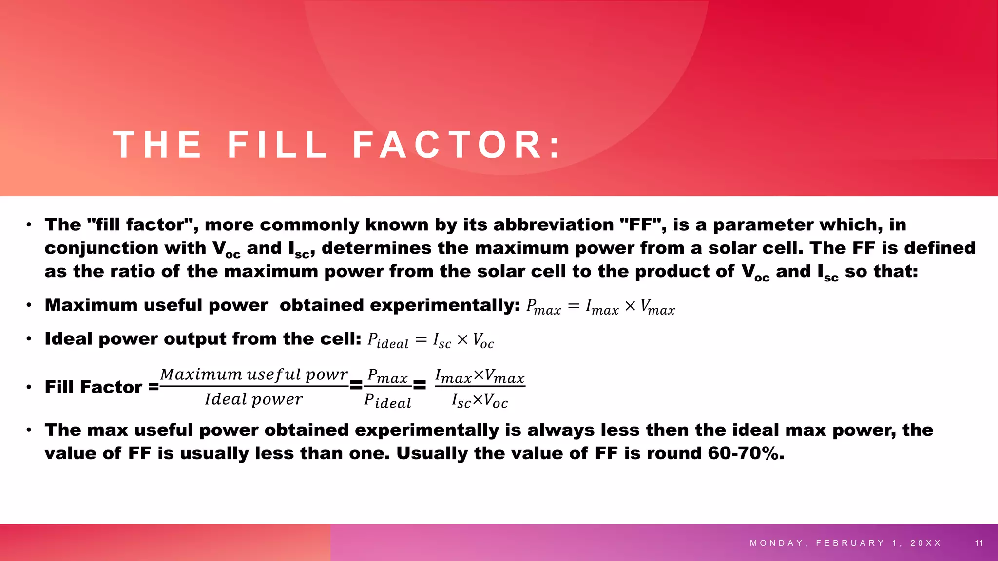 T H E F I L L FA C T O R :
• The "fill factor", more commonly known by its abbreviation "FF", is a parameter which, in
conjunction with Voc and Isc, determines the maximum power from a solar cell. The FF is defined
as the ratio of the maximum power from the solar cell to the product of Voc and Isc so that:
• Maximum useful power obtained experimentally: 𝑃𝑚𝑎𝑥 = 𝐼𝑚𝑎𝑥 × 𝑉
𝑚𝑎𝑥
• Ideal power output from the cell: 𝑃𝑖𝑑𝑒𝑎𝑙 = 𝐼𝑠𝑐 × 𝑉
𝑜𝑐
• Fill Factor =
𝑀𝑎𝑥𝑖𝑚𝑢𝑚 𝑢𝑠𝑒𝑓𝑢𝑙 𝑝𝑜𝑤𝑟
𝐼𝑑𝑒𝑎𝑙 𝑝𝑜𝑤𝑒𝑟
=
𝑃𝑚𝑎𝑥
𝑃𝑖𝑑𝑒𝑎𝑙
=
𝐼𝑚𝑎𝑥×𝑉𝑚𝑎𝑥
𝐼𝑠𝑐×𝑉𝑜𝑐
• The max useful power obtained experimentally is always less then the ideal max power, the
value of FF is usually less than one. Usually the value of FF is round 60-70%.
M O N D A Y , F E B R U A R Y 1 , 2 0 X X 11
 