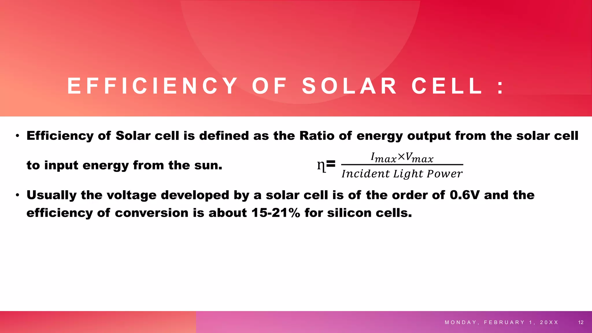 E F F I C I E N C Y O F S O L A R C E L L :
• Efficiency of Solar cell is defined as the Ratio of energy output from the solar cell
to input energy from the sun. ղ=
𝐼𝑚𝑎𝑥×𝑉𝑚𝑎𝑥
𝐼𝑛𝑐𝑖𝑑𝑒𝑛𝑡 𝐿𝑖𝑔ℎ𝑡 𝑃𝑜𝑤𝑒𝑟
• Usually the voltage developed by a solar cell is of the order of 0.6V and the
efficiency of conversion is about 15-21% for silicon cells.
M O N D A Y , F E B R U A R Y 1 , 2 0 X X 12
 
