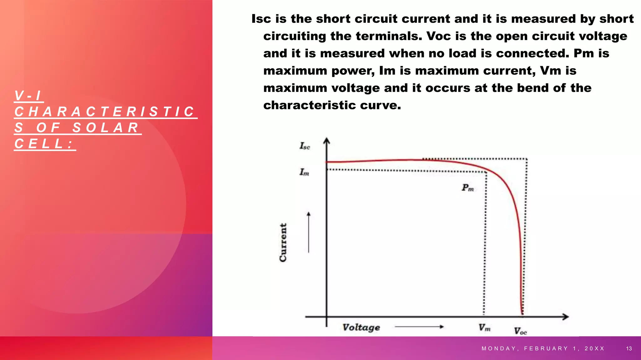 V - I
C H A R A C T E R I S T I C
S O F S O L A R
C E L L :
Isc is the short circuit current and it is measured by short
circuiting the terminals. Voc is the open circuit voltage
and it is measured when no load is connected. Pm is
maximum power, Im is maximum current, Vm is
maximum voltage and it occurs at the bend of the
characteristic curve.
M O N D A Y , F E B R U A R Y 1 , 2 0 X X 13
 