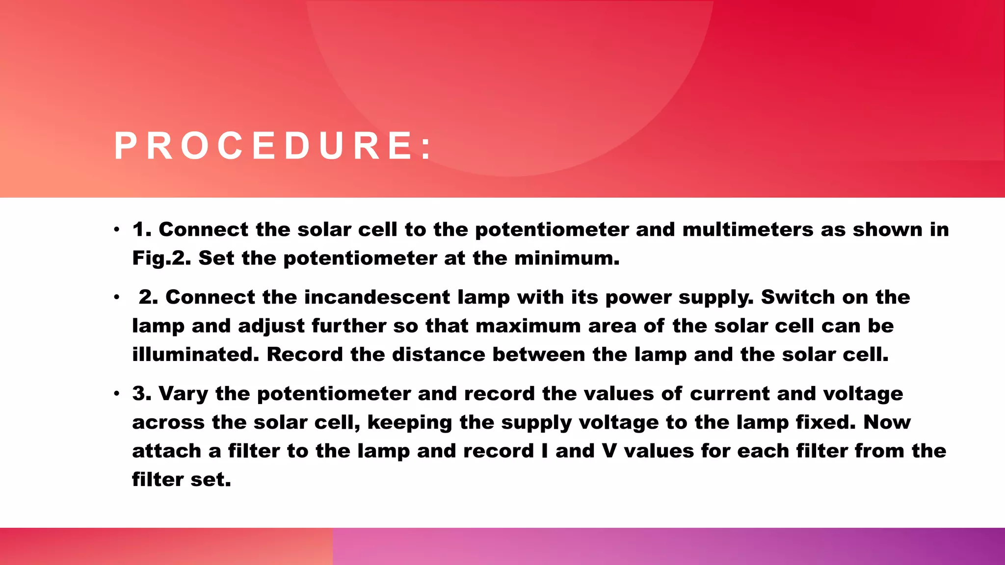 P R O C E D U R E :
• 1. Connect the solar cell to the potentiometer and multimeters as shown in
Fig.2. Set the potentiometer at the minimum.
• 2. Connect the incandescent lamp with its power supply. Switch on the
lamp and adjust further so that maximum area of the solar cell can be
illuminated. Record the distance between the lamp and the solar cell.
• 3. Vary the potentiometer and record the values of current and voltage
across the solar cell, keeping the supply voltage to the lamp fixed. Now
attach a filter to the lamp and record I and V values for each filter from the
filter set.
 