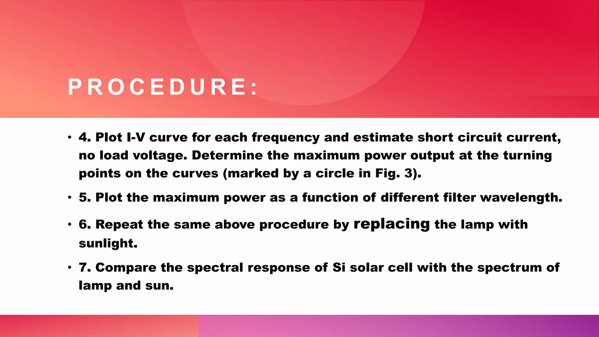 P R O C E D U R E :
• 4. Plot I-V curve for each frequency and estimate short circuit current,
no load voltage. Determine the maximum power output at the turning
points on the curves (marked by a circle in Fig. 3).
• 5. Plot the maximum power as a function of different filter wavelength.
• 6. Repeat the same above procedure by replacing the lamp with
sunlight.
• 7. Compare the spectral response of Si solar cell with the spectrum of
lamp and sun.
 
