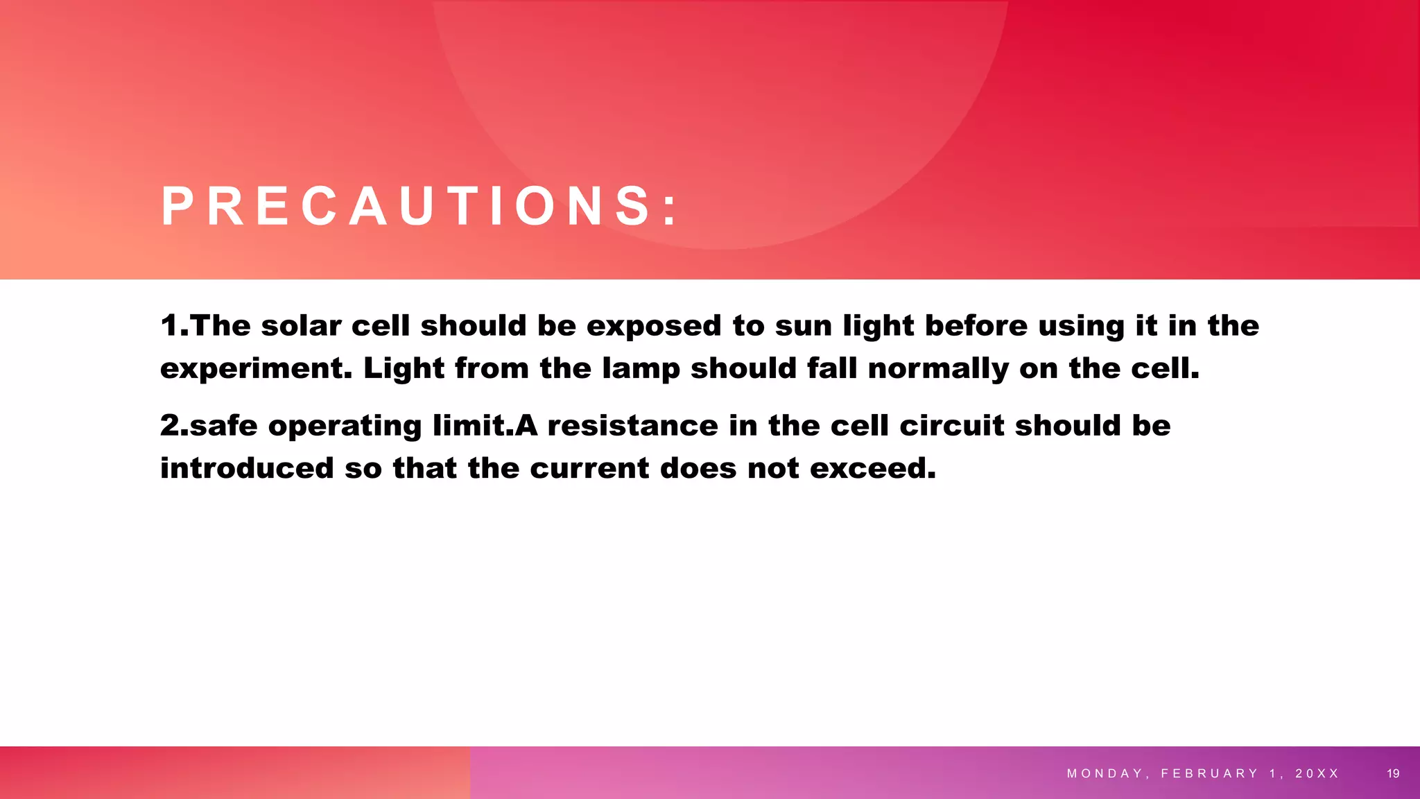 P R E C A U T I O N S :
1.The solar cell should be exposed to sun light before using it in the
experiment. Light from the lamp should fall normally on the cell.
2.safe operating limit.A resistance in the cell circuit should be
introduced so that the current does not exceed.
M O N D A Y , F E B R U A R Y 1 , 2 0 X X 19
 