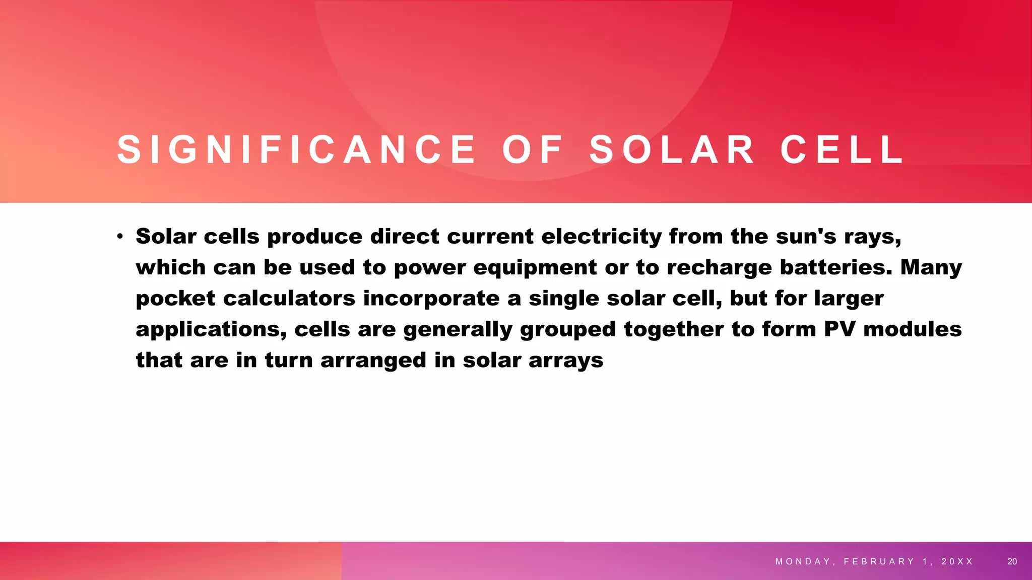 S I G N I F I C A N C E O F S O L A R C E L L
• Solar cells produce direct current electricity from the sun's rays,
which can be used to power equipment or to recharge batteries. Many
pocket calculators incorporate a single solar cell, but for larger
applications, cells are generally grouped together to form PV modules
that are in turn arranged in solar arrays
M O N D A Y , F E B R U A R Y 1 , 2 0 X X 20
 
