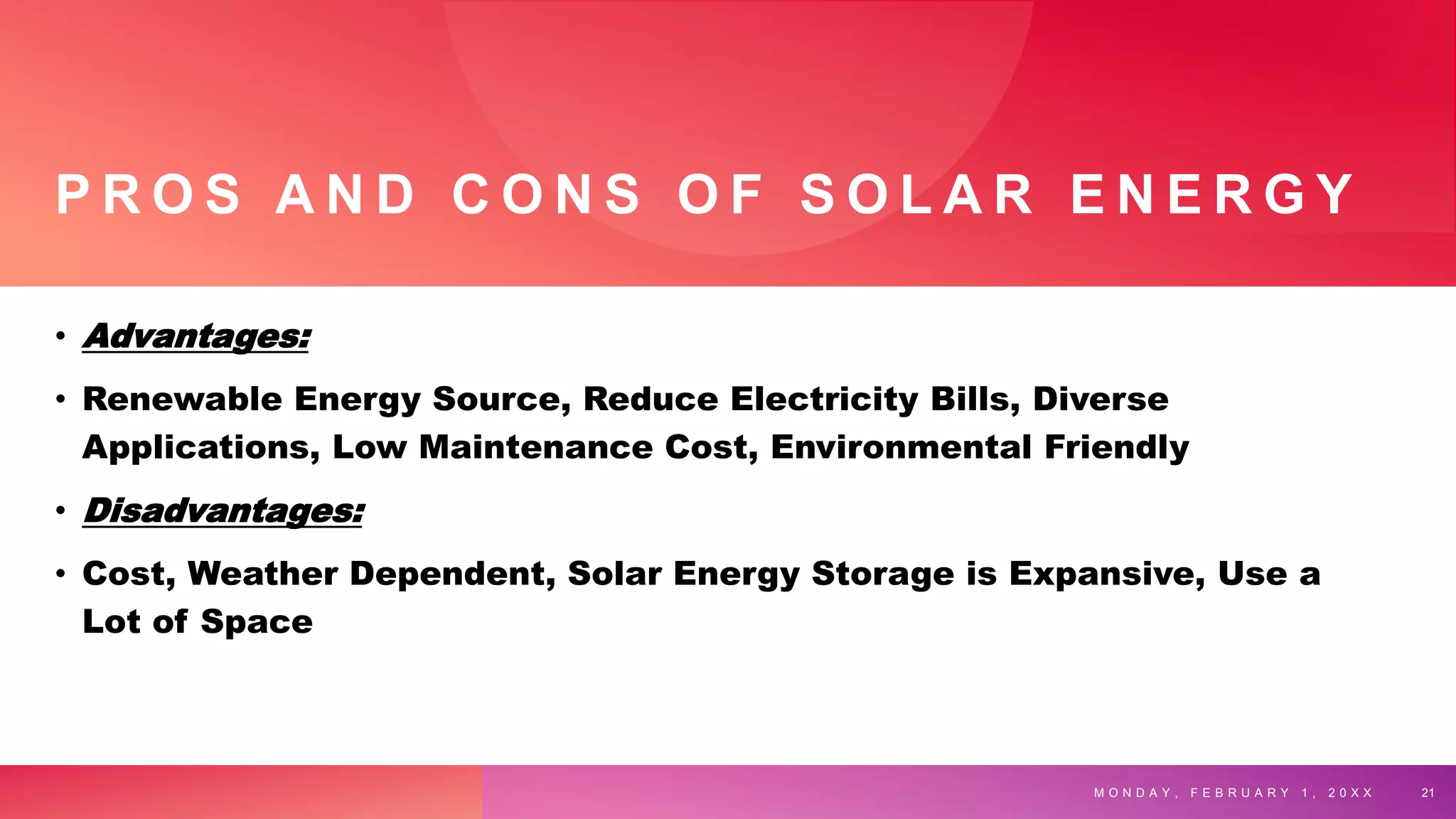 P R O S A N D C O N S O F S O L A R E N E R G Y
• Advantages:
• Renewable Energy Source, Reduce Electricity Bills, Diverse
Applications, Low Maintenance Cost, Environmental Friendly
• Disadvantages:
• Cost, Weather Dependent, Solar Energy Storage is Expansive, Use a
Lot of Space
M O N D A Y , F E B R U A R Y 1 , 2 0 X X 21
 