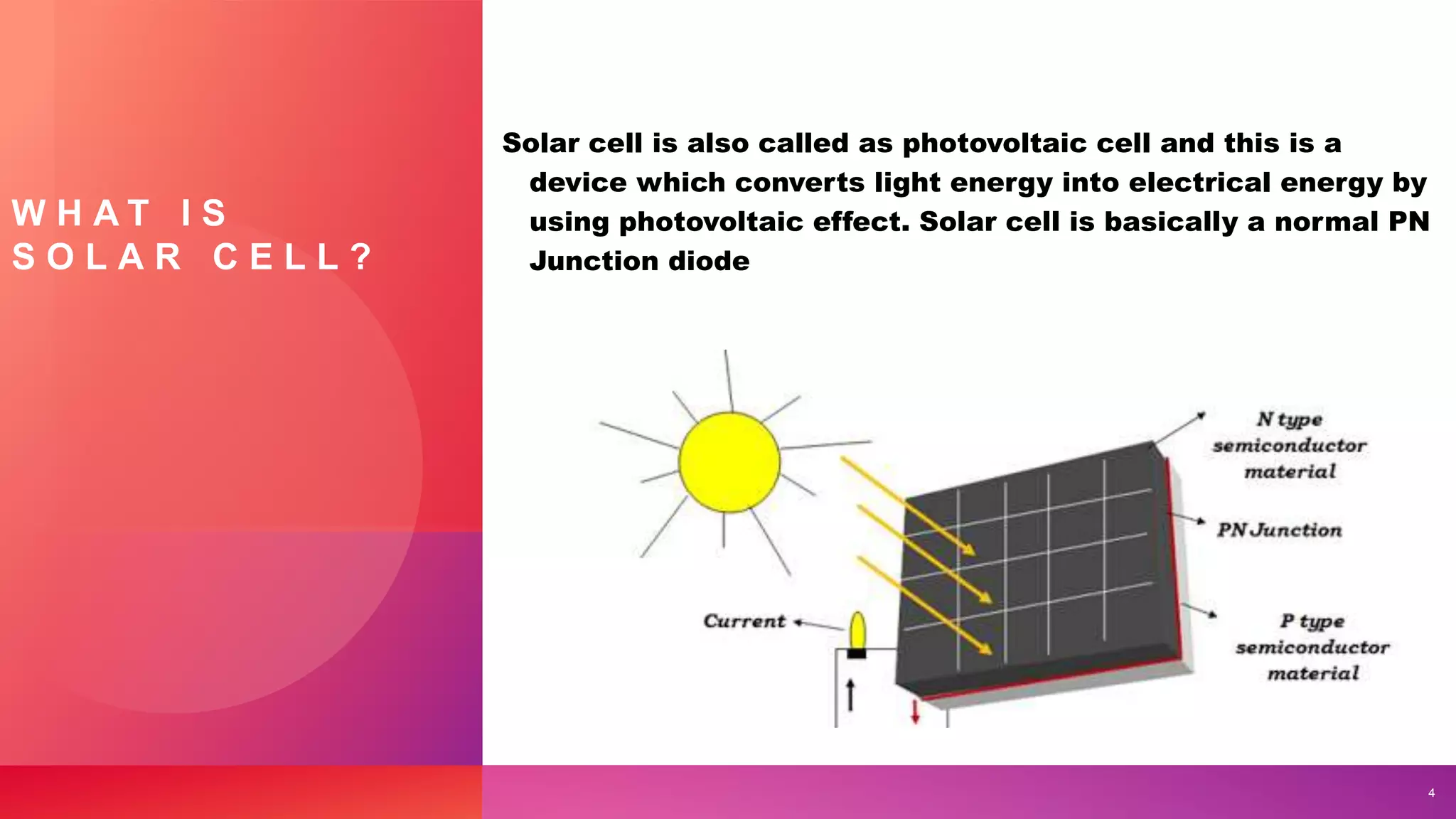 W H A T I S
S O L A R C E L L ?
Solar cell is also called as photovoltaic cell and this is a
device which converts light energy into electrical energy by
using photovoltaic effect. Solar cell is basically a normal PN
Junction diode
4
 