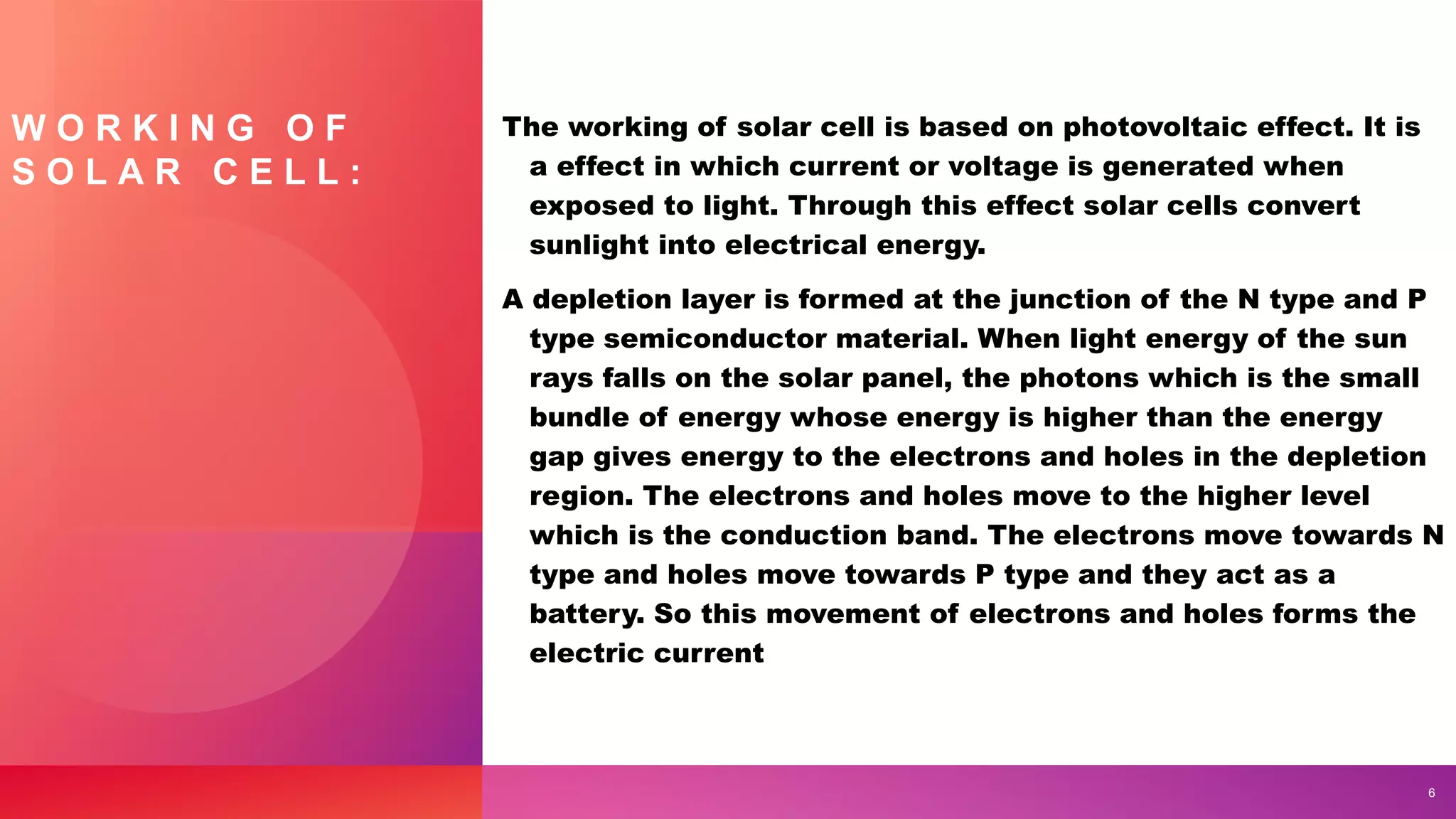 W O R K I N G O F
S O L A R C E L L :
The working of solar cell is based on photovoltaic effect. It is
a effect in which current or voltage is generated when
exposed to light. Through this effect solar cells convert
sunlight into electrical energy.
A depletion layer is formed at the junction of the N type and P
type semiconductor material. When light energy of the sun
rays falls on the solar panel, the photons which is the small
bundle of energy whose energy is higher than the energy
gap gives energy to the electrons and holes in the depletion
region. The electrons and holes move to the higher level
which is the conduction band. The electrons move towards N
type and holes move towards P type and they act as a
battery. So this movement of electrons and holes forms the
electric current
6
 