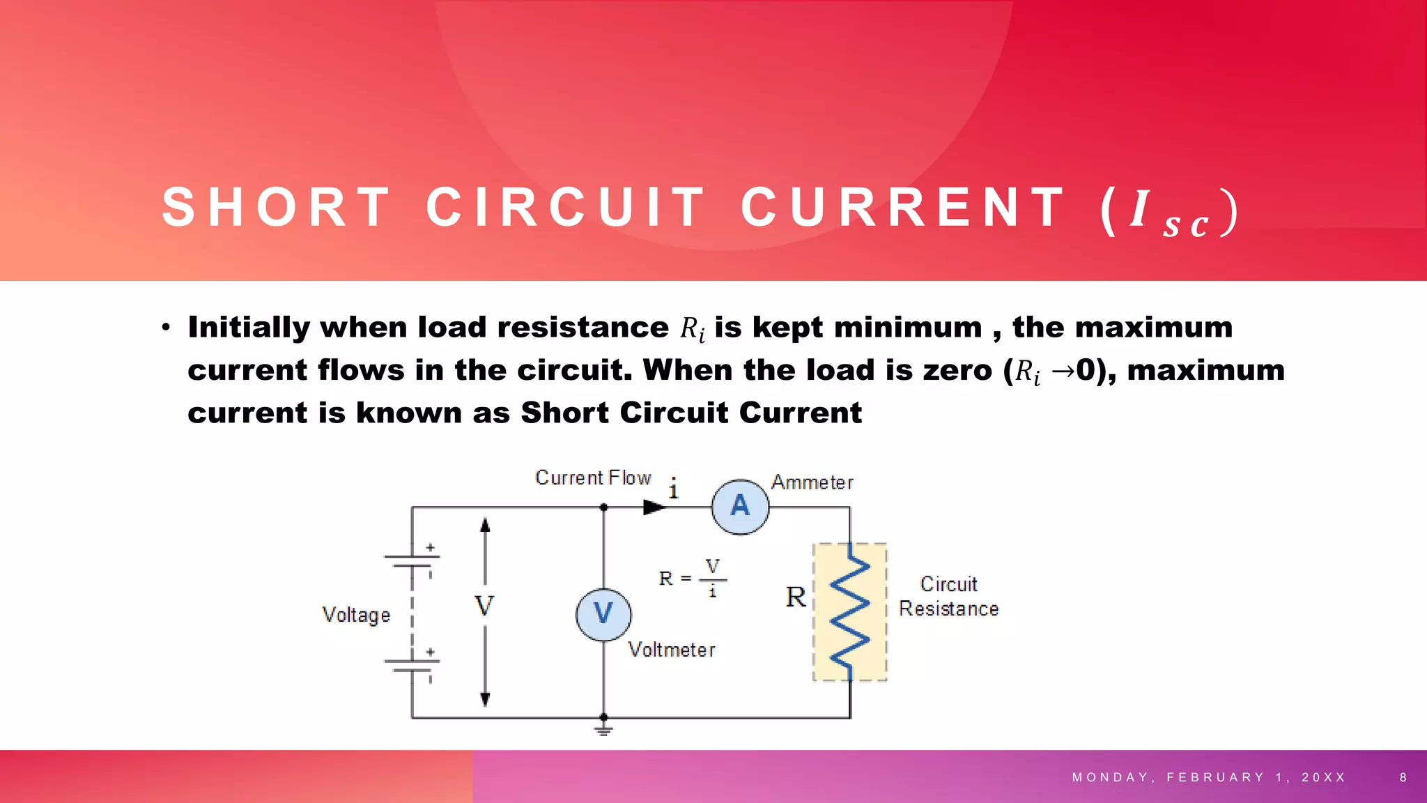 S H O R T C I R C U I T C U R R E N T ( 𝑰 𝒔 𝒄 )
• Initially when load resistance 𝑅𝑖 is kept minimum , the maximum
current flows in the circuit. When the load is zero (𝑅𝑖 →0), maximum
current is known as Short Circuit Current
M O N D A Y , F E B R U A R Y 1 , 2 0 X X 8
 