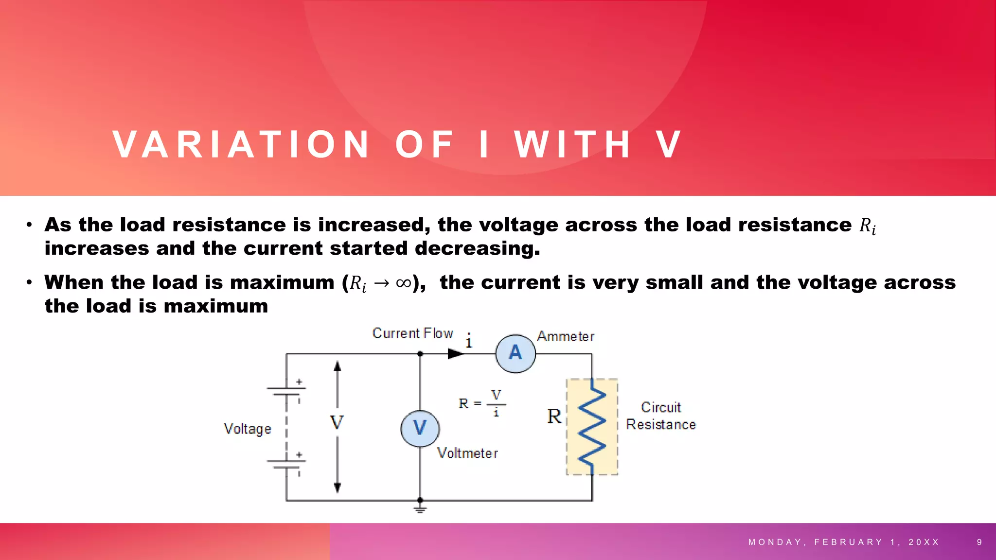VA R I AT I O N O F I W I T H V
• As the load resistance is increased, the voltage across the load resistance 𝑅𝑖
increases and the current started decreasing.
• When the load is maximum (𝑅𝑖 → ∞), the current is very small and the voltage across
the load is maximum
M O N D A Y , F E B R U A R Y 1 , 2 0 X X 9
 