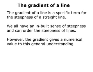 The gradient of a line
The gradient of a line is a specific term for
the steepness of a straight line.
We all have an in-built sense of steepness
and can order the steepness of lines.
However, the gradient gives a numerical
value to this general understanding.
 