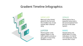 Gradient Timeline Infographics
MARS
JUPITER
VENUS
Planet Venus has a
beautiful name and is
the second planet from
the Sun in the Solar
System
Planet Jupiter is the
biggest object in the
Solar System and also a
gas giant. It has many
satellites around
Despite being red,
planet Mars is a very
cold place. It is full of
iron oxide dust. It was
named after a God
MERCURY
Mercury is the closest
planet to the Sun and
the smallest one. It was
named after a Roman
deity
 