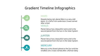 Gradient Timeline Infographics
Despite being red, planet Mars is a very cold
place. It is full of iron oxide dust. It was named
after a God
MARS
Planet Venus has a beautiful name and is the
second planet from the Sun in the Solar System
VENUS
Planet Venus has a beautiful name and is the
second planet from the Sun in the Solar System
JUPITER
Mercury is the closest planet to the Sun and the
smallest one. It was named after a Roman deity
MERCURY
 