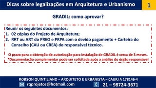 ROBSON QUINTILIANO – ARQUITETO E URBANISTA – CAURJ A 178146-4
21 – 98724-3671rqprojetos@hotmail.com
Dicas sobre legalizações em Arquitetura e Urbanismo
GRADIL: como aprovar?
Reunir os seguintes documentos:
1. 02 cópias do Projeto de Arquitetura;
2. RRT ou ART do PREO e PRPA com o devido pagamento + Carteira do
Conselho (CAU ou CREA) do responsável técnico.
O prazo para a obtenção de autorização para instalação de GRADIL é cerca de 3 meses.
*Documentação complementar pode ser solicitada após a análise do órgão responsável
 