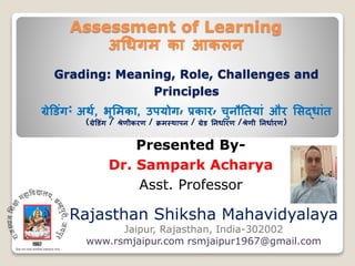 Assessment of Learning
अधिगम का आकलन
Rajasthan Shiksha Mahavidyalaya
Jaipur, Rajasthan, India-302002
www.rsmjaipur.com rsmjaipur1967@gmail.com
Grading: Meaning, Role, Challenges and
Principles
ग्रेड िंग: अर्थ, भूममका, उपयोग, प्रकार, चुनौतियािं और मिदिािंि
(ग्रेड िंग / श्रेणीकरण / क्रमस्र्ापन / ग्रे तनिाथरण /श्रेणी तनिाथरण)
Presented By-
Dr. Sampark Acharya
Asst. Professor
 