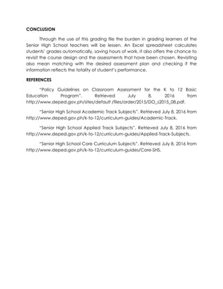 CONCLUSION
Through the use of this grading file the burden in grading learners of the
Senior High School teachers will be lessen. An Excel spreadsheet calculates
students’ grades automatically, saving hours of work. It also offers the chance to
revisit the course design and the assessments that have been chosen. Revisiting
also mean matching with the desired assessment plan and checking if the
information reflects the totality of student’s performance.
REFERENCES
“Policy Guidelines on Classroom Assessment for the K to 12 Basic
Education Program”. Retrieved July 8, 2016 from
http://www.deped.gov.ph/sites/default /files/order/2015/DO_s2015_08.pdf.
“Senior High School Academic Track Subjects”. Retrieved July 8, 2016 from
http://www.deped.gov.ph/k-to-12/curriculum-guides/Academic-Track.
“Senior High School Applied Track Subjects”. Retrieved July 8, 2016 from
http://www.deped.gov.ph/k-to-12/curriculum-guides/Applied-Track-Subjects.
“Senior High School Core Curriculum Subjects”. Retrieved July 8, 2016 from
http://www.deped.gov.ph/k-to-12/curriculum-guides/Core-SHS.
 