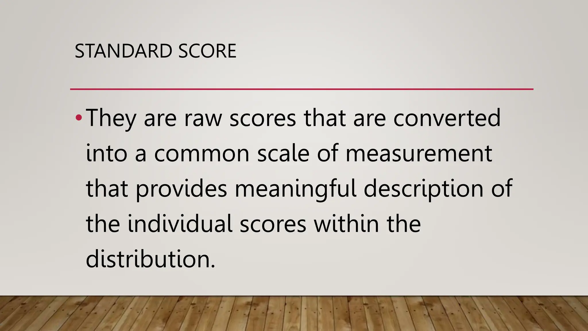 STANDARD SCORE
•They are raw scores that are converted
into a common scale of measurement
that provides meaningful description of
the individual scores within the
distribution.
 