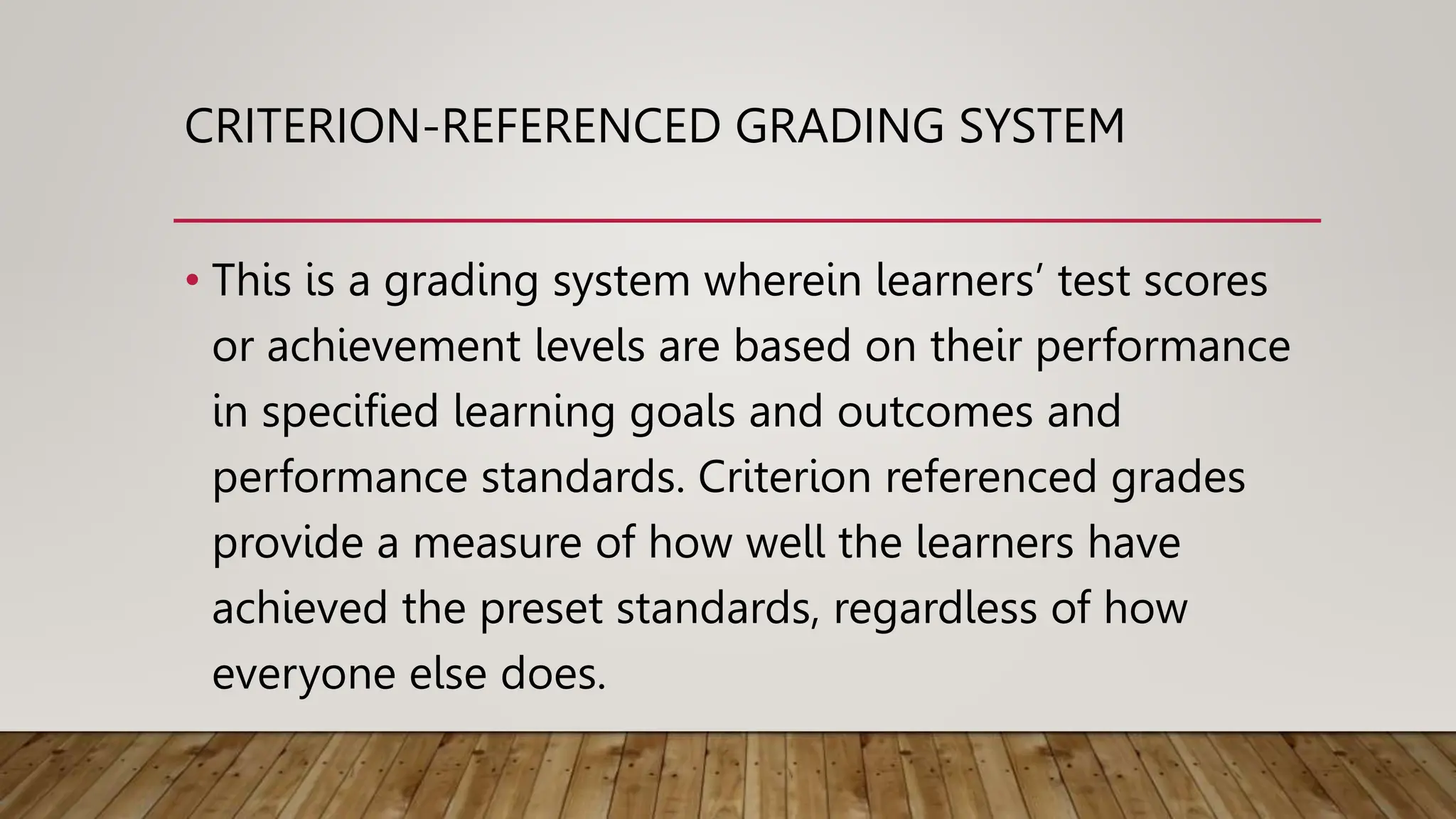 CRITERION-REFERENCED GRADING SYSTEM
• This is a grading system wherein learners’ test scores
or achievement levels are based on their performance
in specified learning goals and outcomes and
performance standards. Criterion referenced grades
provide a measure of how well the learners have
achieved the preset standards, regardless of how
everyone else does.
 