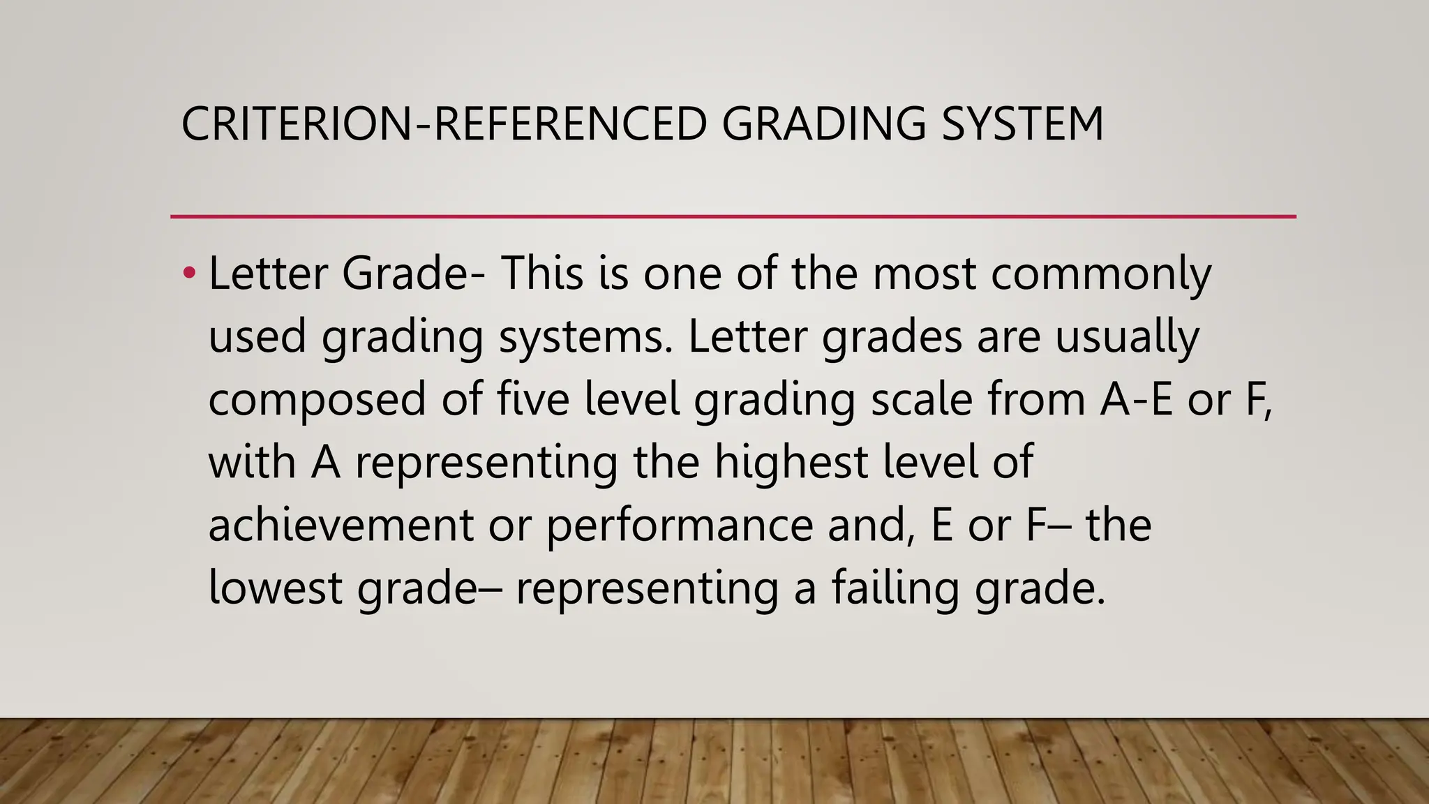 CRITERION-REFERENCED GRADING SYSTEM
• Letter Grade- This is one of the most commonly
used grading systems. Letter grades are usually
composed of five level grading scale from A-E or F,
with A representing the highest level of
achievement or performance and, E or F– the
lowest grade– representing a failing grade.
 