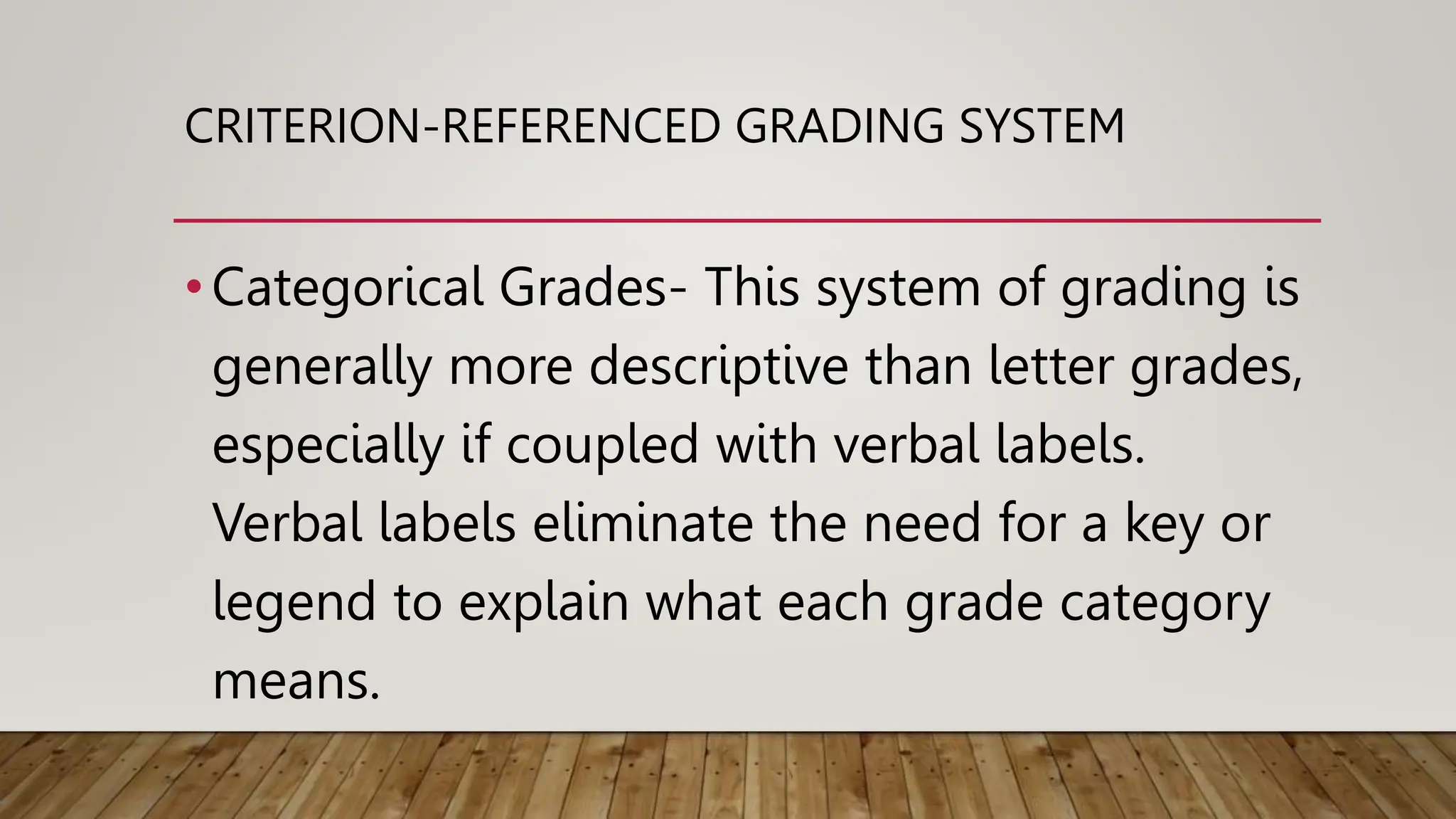 CRITERION-REFERENCED GRADING SYSTEM
•Categorical Grades- This system of grading is
generally more descriptive than letter grades,
especially if coupled with verbal labels.
Verbal labels eliminate the need for a key or
legend to explain what each grade category
means.
 