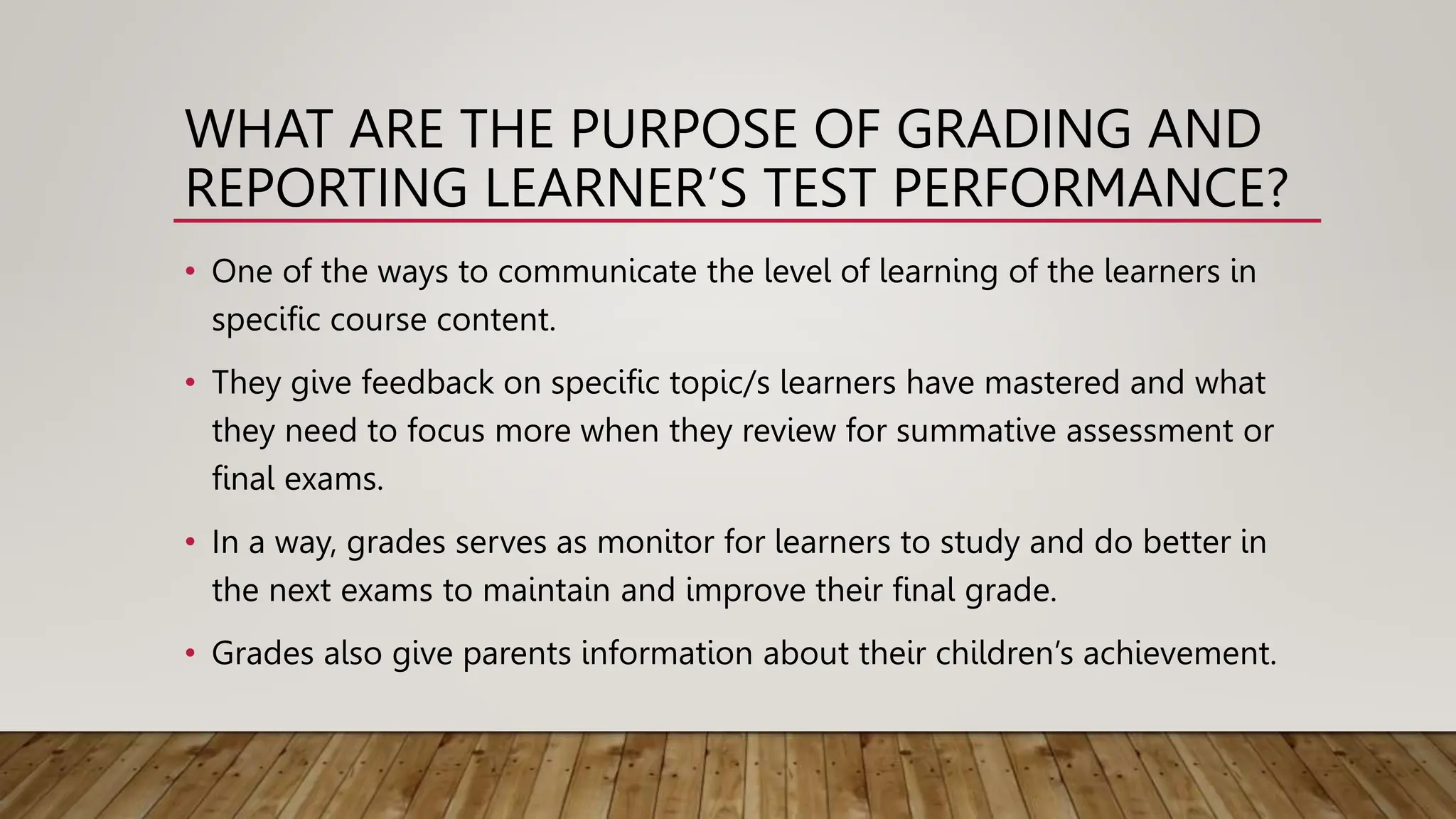 WHAT ARE THE PURPOSE OF GRADING AND
REPORTING LEARNER’S TEST PERFORMANCE?
• One of the ways to communicate the level of learning of the learners in
specific course content.
• They give feedback on specific topic/s learners have mastered and what
they need to focus more when they review for summative assessment or
final exams.
• In a way, grades serves as monitor for learners to study and do better in
the next exams to maintain and improve their final grade.
• Grades also give parents information about their children’s achievement.
 