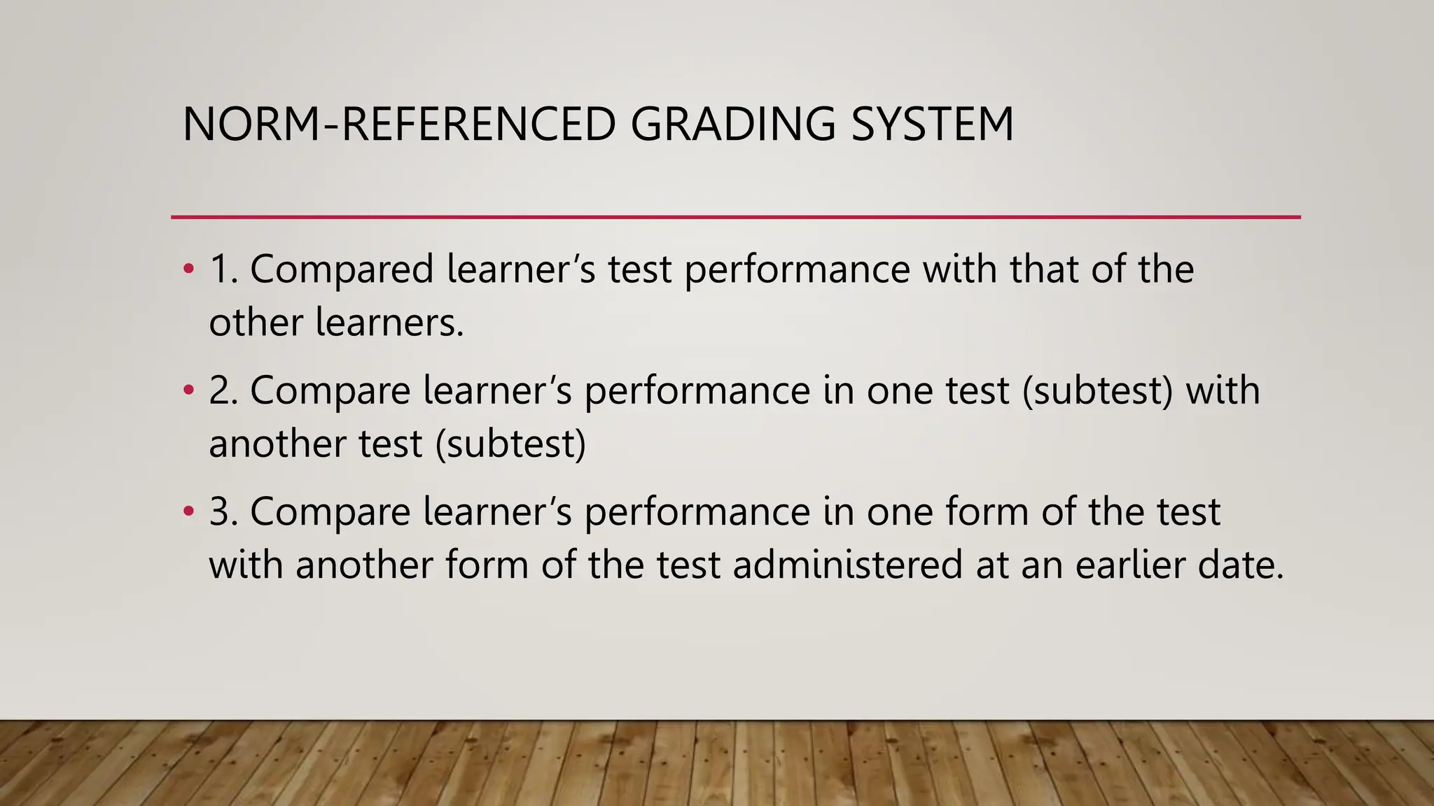 NORM-REFERENCED GRADING SYSTEM
• 1. Compared learner’s test performance with that of the
other learners.
• 2. Compare learner’s performance in one test (subtest) with
another test (subtest)
• 3. Compare learner’s performance in one form of the test
with another form of the test administered at an earlier date.
 