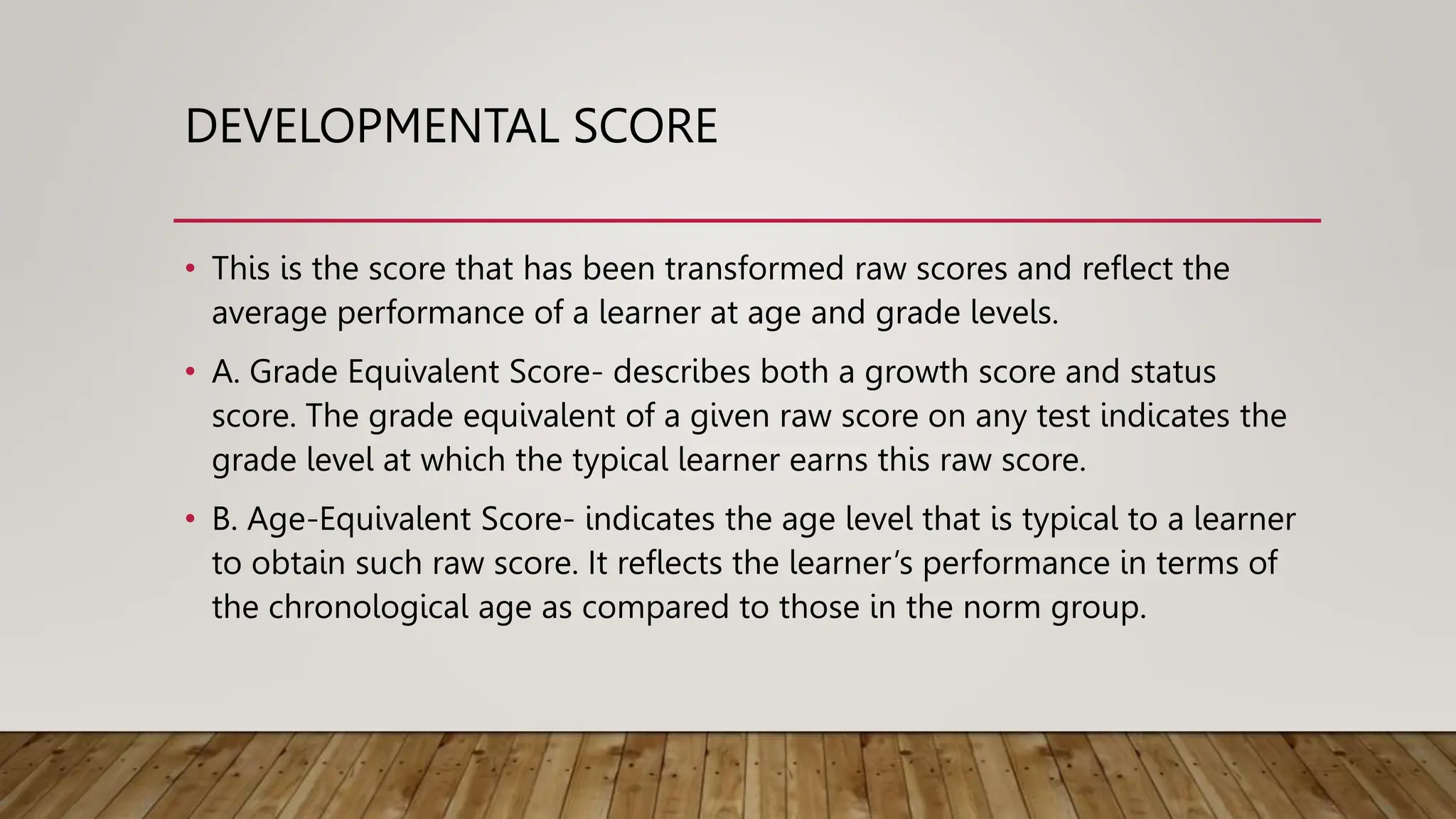 DEVELOPMENTAL SCORE
• This is the score that has been transformed raw scores and reflect the
average performance of a learner at age and grade levels.
• A. Grade Equivalent Score- describes both a growth score and status
score. The grade equivalent of a given raw score on any test indicates the
grade level at which the typical learner earns this raw score.
• B. Age-Equivalent Score- indicates the age level that is typical to a learner
to obtain such raw score. It reflects the learner’s performance in terms of
the chronological age as compared to those in the norm group.
 