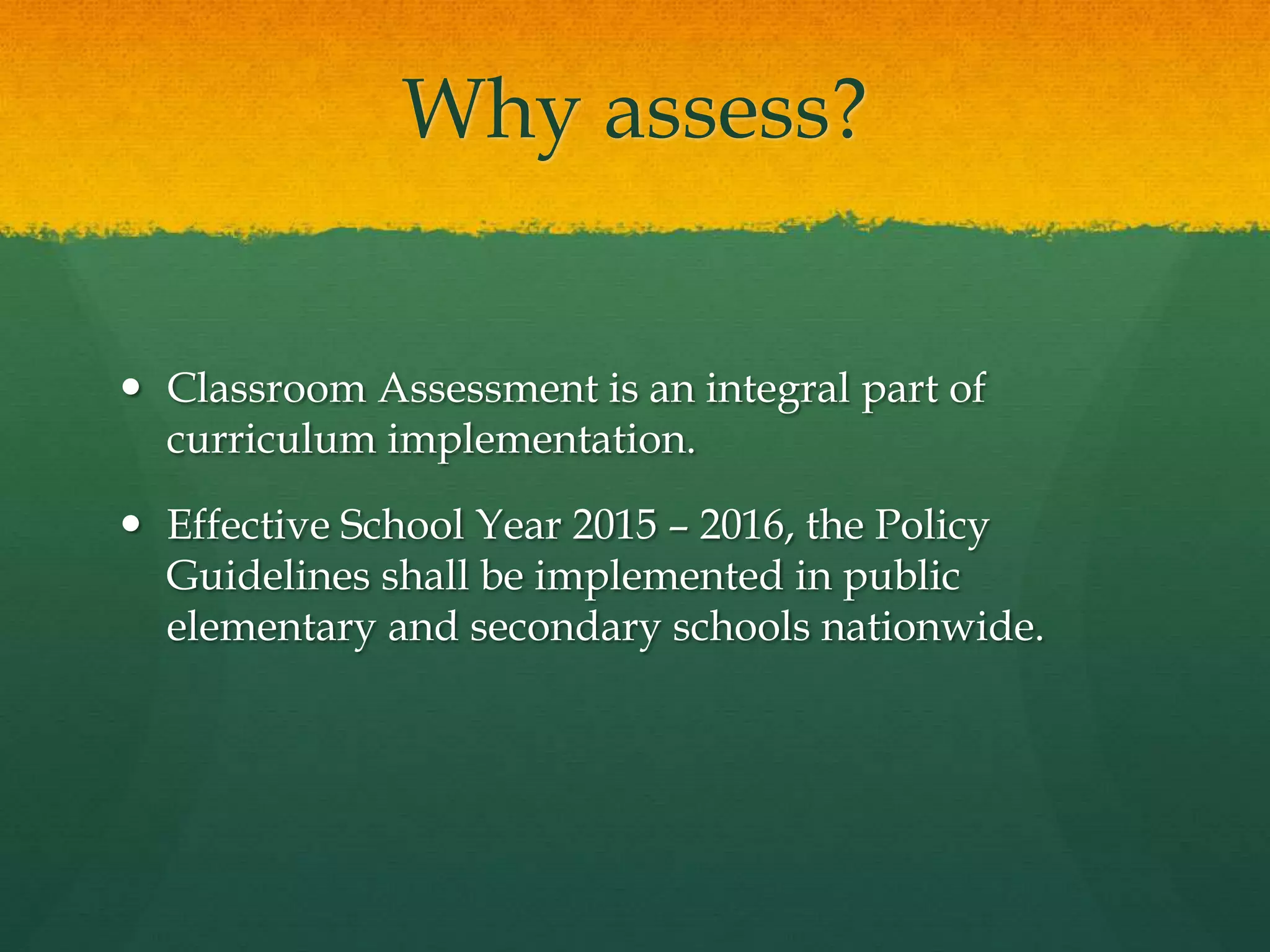 Why assess?
 Classroom Assessment is an integral part of
curriculum implementation.
 Effective School Year 2015 – 2016, the Policy
Guidelines shall be implemented in public
elementary and secondary schools nationwide.
 