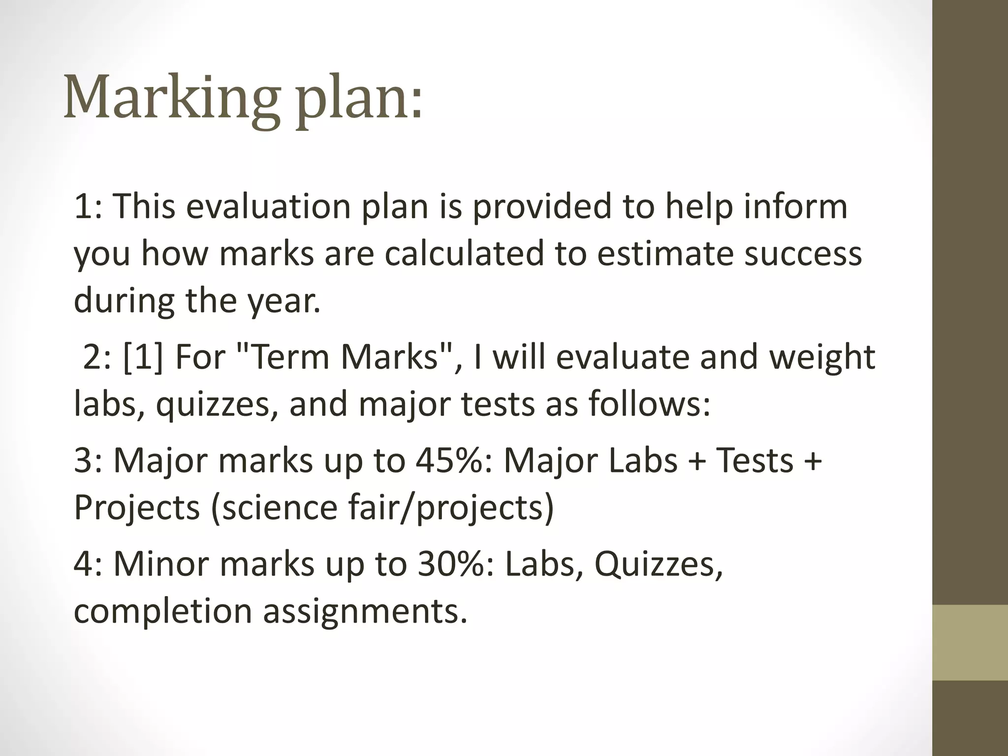 Marking plan:
1: This evaluation plan is provided to help inform
you how marks are calculated to estimate success
during the year.
2: [1] For "Term Marks", I will evaluate and weight
labs, quizzes, and major tests as follows:
3: Major marks up to 45%: Major Labs + Tests +
Projects (science fair/projects)
4: Minor marks up to 30%: Labs, Quizzes,
completion assignments.
 
