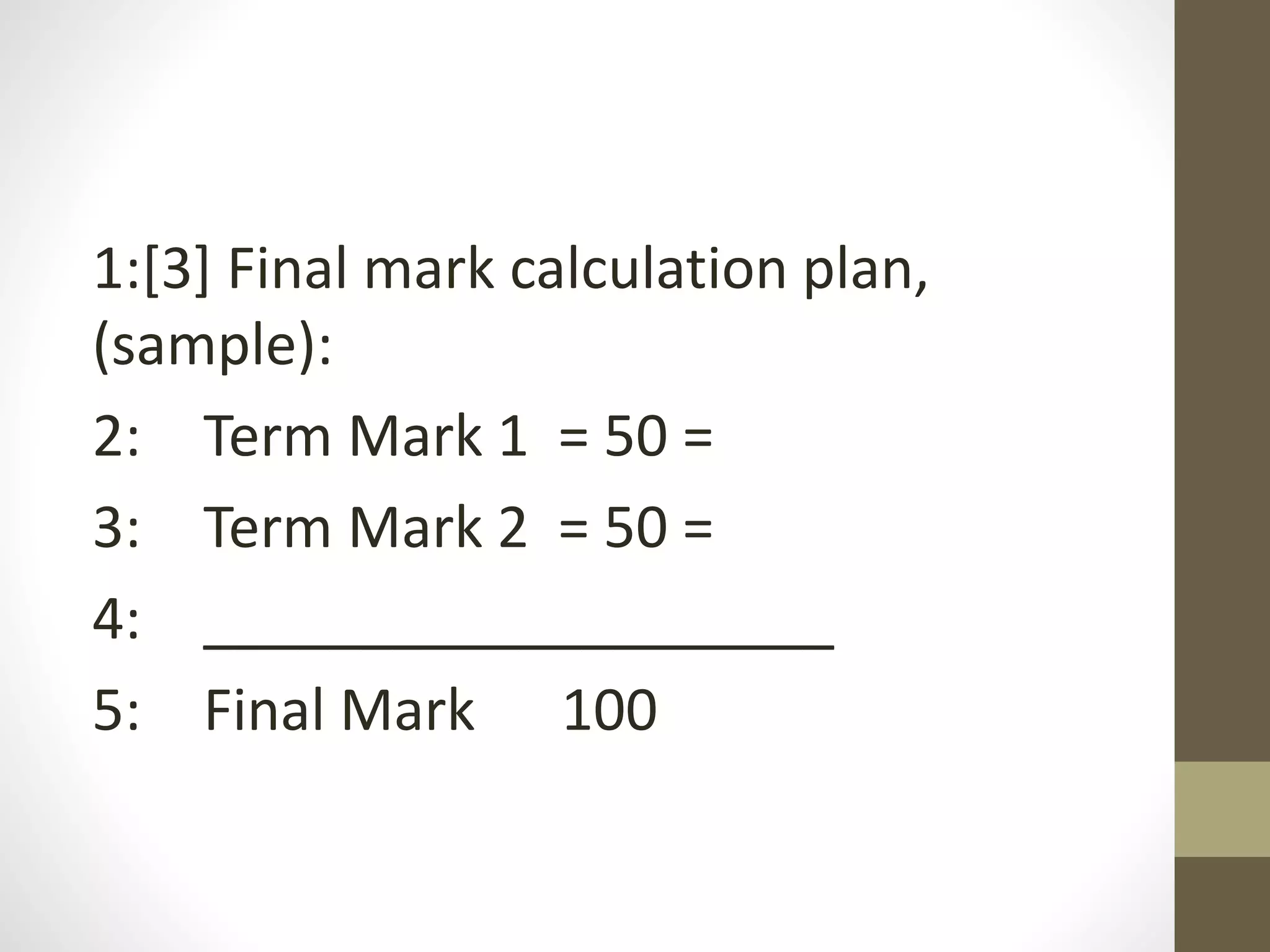 1:[3] Final mark calculation plan,
(sample):
2: Term Mark 1 = 50 =
3: Term Mark 2 = 50 =
4: ____________________
5: Final Mark 100
 