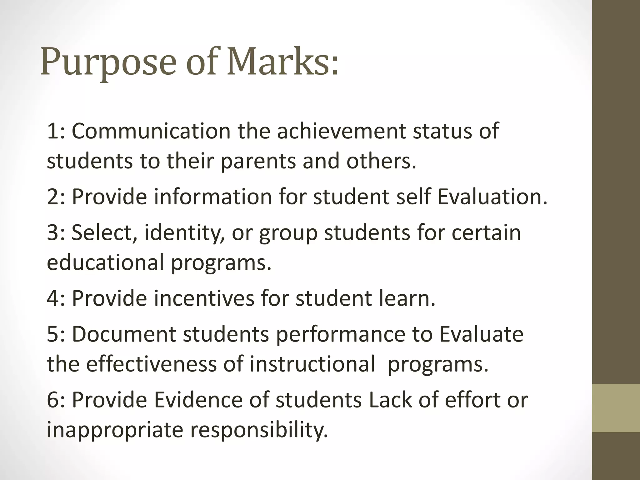 Purpose of Marks:
1: Communication the achievement status of
students to their parents and others.
2: Provide information for student self Evaluation.
3: Select, identity, or group students for certain
educational programs.
4: Provide incentives for student learn.
5: Document students performance to Evaluate
the effectiveness of instructional programs.
6: Provide Evidence of students Lack of effort or
inappropriate responsibility.
 